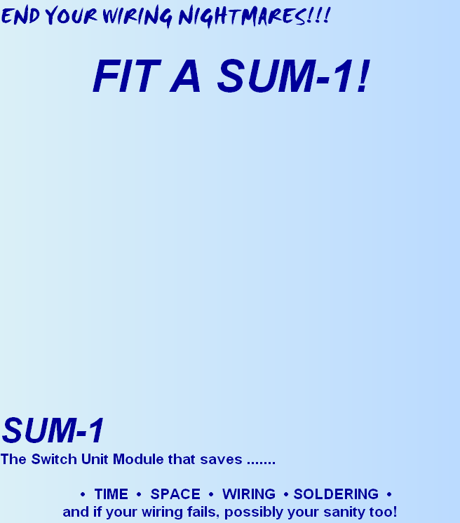 END YOUR WIRING NIGHTMARES!!!

FIT A SUM-1!


















SUM-1
The Switch Unit Module that saves .......

   •  TIME  •  SPACE  •  WIRING  • SOLDERING  •
and if your wiring fails, possibly your sanity too!